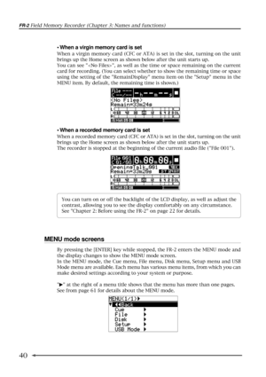 Page 40FR-2 Field Memory Recorder (Chapter 3: Names and functions)
40
¥ When a virgin memory card is set
When a virgin memory card (CFC or ATA) is set in the slot, turning on the unit
brings up the Home screen as shown below after the unit starts up.
You can see , as well as the time or space remaining on the current
card for recording. (You can select whether to show the remaining time or space
using the setting of the RemainDisplay menu item on the Setup menu in the
MENU item. By default, the remaining time...