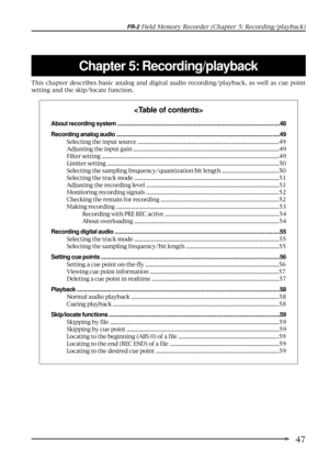 Page 4747
FR-2 Field Memory Recorder (Chapter 5: Recording/playback)
Chapter 5: Recording/playback
This chapter describes basic analog and digital audio recording/playback, as well as cue point
setting and the skip/locate function.

About recording system ............................................................................................................48
Recording analog audio .............................................................................................................49
Selecting the...