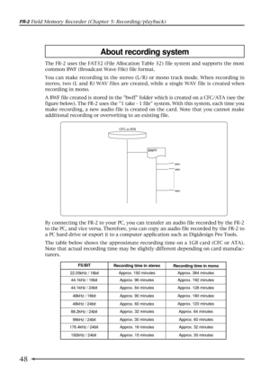 Page 4848
FR-2 Field Memory Recorder (Chapter 5: Recording/playback)
About recording system
The FR-2 uses the FAT32 (File Allocation Table 32) file system and supports the most
common BWF (Broadcast Wave File) file format.
You can make recording in the stereo (L/R) or mono track mode. When recording in
stereo, two (L and R) WAV files are created, while a single WAV file is created when
recording in mono.
A BWF file created is stored in the bwff folder which is created on a CFC/ATA (see the
figure below). The...