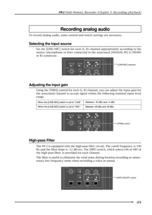 Page 4949
FR-2 Field Memory Recorder (Chapter 5: Recording/playback)
The FR-2 is equipped with the high-pass filter circuit. The cutoff frequency is 100
Hz and the filter slope is -12 dB/oct. The [HPF] switch, which selects ON or OFF of
the high-pass filter, is provided for each channel.
The filter is useful to eliminate the wind noise during location recording or unnec-
essary low frequency noise when recording a voice or sound.
High-pass Filter
[LINE/MIC] switches
Using the [TRIM] control for each (L, R)...