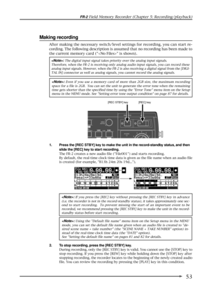 Page 5353
FR-2 Field Memory Recorder (Chapter 5: Recording/playback)
Making recording
1. Press the [REC STBY] key to make the unit in the record-standby status, and then
slide the [REC] key to start recording.
The FR-2 creates a new audio file (File001) and starts recording.
By default, the real-time clock time data is given as the file name when an audio file
is created (for example, B13h 24m 20s 19d...).
: Using the Default file name menu item on the Setup menu in the MENU
mode, you can set the default file...