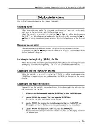 Page 5959
FR-2 Field Memory Recorder (Chapter 5: Recording/playback)
Skip/locate functions
Skipping by file
When more than one audio file is created on the current card, you can immedi-
ately skip to the beginning (ABS 0) of a desired track.
When the recorder is stopped, pressing the [
] or [] key while holding down
the [SHIFT] key skips forward or backward a file. Therefore, by pressing the [
] or
[
] key as many times as required, you can skip to the beginning of the desired
file.
The FR-2 offers...