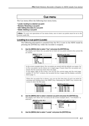 Page 6363
FR-2 Field Memory Recorder (Chapter 6: MENU mode/Cue menu)
Cue menu
The Cue menu offers the following four menu items.
* Locate: locating to a desired cue point
* Rename: Renaming a cue point
* Edit: Editing time data of a cue point
* Delete: Deleting a cue point
: To carry out operations of Cue menu items, one or more cue points must be set to the
current audio file.
Locating to a cue point (Locate)
1) Use the [MENU] dial to select Cue and press the [ENTER] key.
The display now shows the cue point...