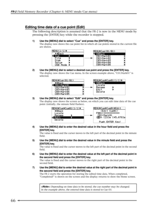 Page 6666
FR-2 Field Memory Recorder (Chapter 6: MENU mode/Cue menu)
Editing time data of a cue point (Edit)
1) Use the [MENU] dial to select Cue and press the [ENTER] key.
The display now shows the cue point list in which all cue points stored in the current file
are shown.
2) Use the [MENU] dial to select a desired cue point and press the [ENTER] key.
The display now shows the Cue menu. In the screen example above, C01:Mark01 is
selected.
3) Use the [MENU] dial to select Edit and press the [ENTER] key.
The...