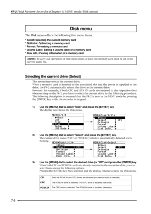 Page 7474
FR-2 Field Memory Recorder (Chapter 6: MENU mode/Disk menu)
Disk menu
The Disk menu offers the following five menu items.
* Select: Selecting the current memory card
* Optimize: Optimizing a memory card
* Format: Formatting a memory card
* Volume Label: Editing a volume label of a memory card
* Disk Info.: Viewing information of a memory card
: To carry out operations of Disk menu items, at least one memory card must be set to the
current audio file.
Selecting the current drive (Select)
1) Use the...