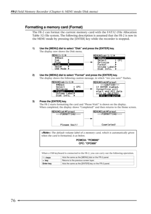 Page 7676
FR-2 Field Memory Recorder (Chapter 6: MENU mode/Disk menu)
: The default volume label of a memory card, which is automatically given
when the card is formatted, is as below.
PCMCIA: PCM000
CFC: CFC000
Formatting a memory card (Format)
1) Use the [MENU] dial to select Disk and press the [ENTER] key.
The display now shows the Disk menu.
2) Use the [MENU] dial to select Format and press the [ENTER] key.
The display shows the following caution message, in which Are you sure? flashes.
3) Press the [ENTER]...