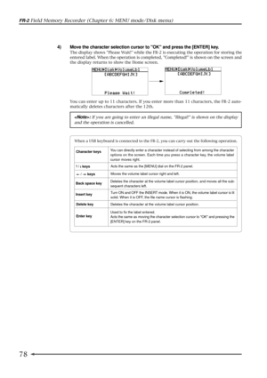 Page 7878
FR-2 Field Memory Recorder (Chapter 6: MENU mode/Disk menu)
4) Move the character selection cursor to OK and press the [ENTER] key.
The display shows Please Wait! while the FR-2 is executing the operation for storing the
entered label. When the operation is completed, Completed! is shown on the screen and
the display returns to show the Home screen.
You can enter up to 11 characters. If you enter more than 11 characters, the FR-2 auto-
matically deletes characters after the 12th.
When a USB keyboard...