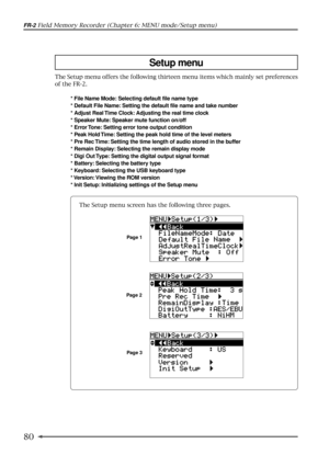 Page 8080
FR-2 Field Memory Recorder (Chapter 6: MENU mode/Setup menu)
Setup menu
The Setup menu offers the following thirteen menu items which mainly set preferences
of the FR-2.
* File Name Mode: Selecting default file name type
* Default File Name: Setting the default file name and take number
* Adjust Real Time Clock: Adjusting the real time clock
* Speaker Mute: Speaker mute function on/off
* Error Tone: Setting error tone output condition
* Peak Hold Time: Setting the peak hold time of the level meters
*...