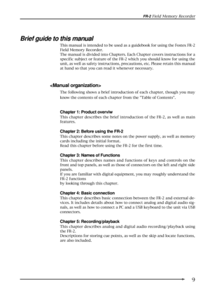Page 99
FR-2 Field Memory Recorder
Brief guide to this manual
This manual is intended to be used as a guidebook for using the Fostex FR-2
Field Memory Recorder.
The manual is divided into Chapters. Each Chapter covers instructions for a
specific subject or feature of the FR-2 which you should know for using the
unit, as well as safety instructions, precautions, etc. Please retain this manual
at hand so that you can read it whenever necessary.

The following shows a brief introduction of each chapter, though...