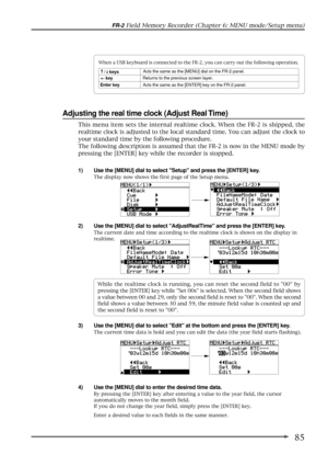 Page 8585
FR-2 Field Memory Recorder (Chapter 6: MENU mode/Setup menu)
Adjusting the real time clock (Adjust Real Time)
1) Use the [MENU] dial to select Setup and press the [ENTER] key.
The display now shows the first page of the Setup menu.
2) Use the [MENU] dial to select AdjustRealTime and press the [ENTER] key.
The current date and time according to the realtime clock is shown on the display in
realtime.
3) Use the [MENU] dial to select Edit at the bottom and press the [ENTER] key.
The current time data is...