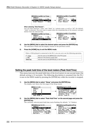 Page 8888
FR-2 Field Memory Recorder (Chapter 6: MENU mode/Setup menu)
Setting the peak hold time of the level meters (Peak Hold Time)
1) Use the [MENU] dial to select Setup and press the [ENTER] key.
The display now shows the first page of the Setup menu.
2) Use the [MENU] dial to select Peak Hold Time on the second page and press the
[ENTER] key.
The currently selected peak hold time starts flashing (by default, 3s flashes).
When selecting Disk Remain:
You can select between 1min and 9min in 1 minute steps,...