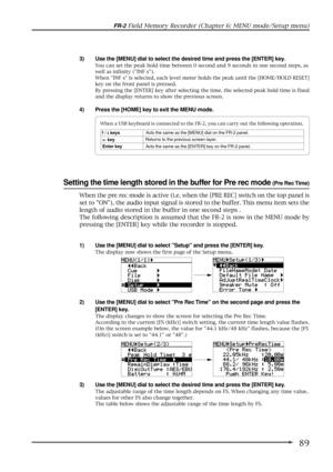 Page 8989
FR-2 Field Memory Recorder (Chapter 6: MENU mode/Setup menu)
Setting the time length stored in the buffer for Pre rec mode (Pre Rec Time)
1) Use the [MENU] dial to select Setup and press the [ENTER] key.
The display now shows the first page of the Setup menu.
2) Use the [MENU] dial to select Pre Rec Time on the second page and press the
[ENTER] key.
The display changes to show the screen for selecting the Pre Rec Time.
According to the current [FS (kHz)] switch setting, the current time length value...