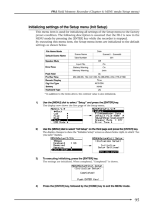 Page 9595
FR-2 Field Memory Recorder (Chapter 6: MENU mode/Setup menu)
Initializing settings of the Setup menu (Init Setup)
1) Use the [MENU] dial to select Setup and press the [ENTER] key.
The display now shows the first page of the Setup menu.
2) Use the [MENU] dial to select Init Setup on the third page and press the [ENTER] key.
The display changes to show the Initialize Setup screen as shown below right, in which Are
you sure? flashes.
3) To executing initializing, press the [ENTER] key.
The settings are...