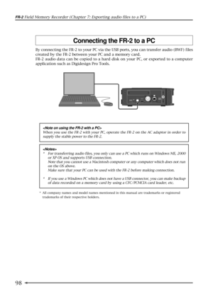 Page 9898
FR-2 Field Memory Recorder (Chapter 7: Exporting audio files to a PC)
By connecting the FR-2 to your PC via the USB ports, you can transfer audio (BWF) files
created by the FR-2 between your PC and a memory card.
FR-2 audio data can be copied to a hard disk on your PC, or exported to a computer
application such as Digidesign Pro Tools.
Connecting the FR-2 to a PC
12VDC IN32 1
COLDGND
HOT
KEYBOARD PC ONLY
USB
ONLY
DIGITAL OUT IN

When you use the FR-2 with your PC, operate the FR-2 on the AC adaptor in...