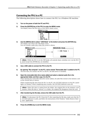 Page 9999
FR-2 Field Memory Recorder (Chapter 7: Exporting audio files to a PC)
Connecting the FR-2 to a PC
1) Turn on the power of both the PC and FR-2.
2) Press the [ENTER] key of the FR-2 to enter the MENU mode.
The display shows the first layer of the MENU mode screen.
3) Use the [MENU] dial to select USB Mode at the bottom and press the [ENTER] key.
The display now shows the USB Mode screen.
You can transfer audio data while this screen is shown.
: While the FR-2 is in the USB mode, all controls (keys,...