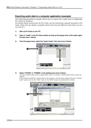 Page 100100
FR-2 Field Memory Recorder (Chapter 7: Exporting audio files to a PC)
4) Select CFC000 or PCM000 on the desktop (see arrow 3 below).
The disk volume label in the example below shows a tentative volume label which is given by
default.
If the tentative (default) volume label of the memory card has been edited using the Volume
Label menu item on the Disk menu in the MENU mode, the edited label is shown.
Exporting audio data to a computer application (example)
1) Start up Pro Tools on your PC.
2) Click...