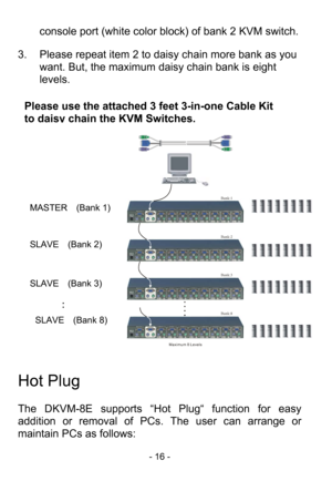 Page 18
- 16 - 
console port (white color block) of bank 2 KVM switch. 
3.  Please repeat item 2 to da isy chain more bank as you 
want. But, the maximum dai sy chain bank is eight 
levels.        
 
 
 
Maximum 8 Levels
Bank:1
Bank:2
Bank:3
Bank:8
 
 
 
Hot Plug 
 
The DKVM-8E supports “Hot Plug“ function for easy 
addition or removal of PCs.  The user can arrange or 
maintain PCs as follows:  Please use the attached 3 feet 3-in-one Cable Kit 
to dais
y chain the KVM Switches.
                
MASTER  (Bank 1)...