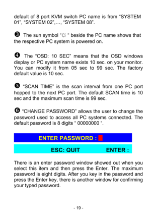 Page 21
 - 19 - 
default of 8 port KVM switch PC name is from “SYSTEM 
01”, “SYSTEM 02”,…, “SYSTEM 08”. 
 
Z  The sun symbol “
☼ “ beside the PC name shows that 
the respective PC system is powered on. 
 
[  The “OSD: 10 SEC” means that the OSD windows 
display or PC system name exists  10 sec. on your monitor. 
You can modify it from 05 sec to 99 sec. The factory 
default value is 10 sec. 
 
\ “SCAN TIME” is the scan in terval from one PC port 
hopped to the next PC port. The  default SCAN time is 10 
sec and...