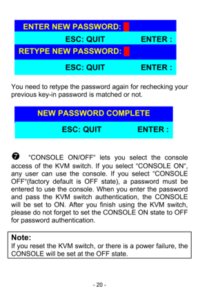 Page 22
- 20 - 
 
 
 
 
 
 
 
 
 
 
You need to retype the passw
ord again for rechecking your 
previous key-in password is matched or not.   
 
 
 
 
 
 
 
 
^  “CONSOLE ON/OFF“ lets  you select the console 
access of the KVM switch. If  you select “CONSOLE ON“, 
any user can use the console. If you select “CONSOLE 
OFF“(factory default is OFF state), a password must be 
entered to use the console.  When you enter the password 
and pass the KVM switch authentication, the CONSOLE 
will be set to ON. After you...