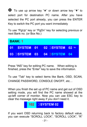 Page 23
 - 21 - 
_ To use up arrow key “
y“ or down arrow key “ z“ to 
select port for destinati on PC name. After you have 
selected the PC port already,  you can press the ENTER 
Key to switch the PC po rt you want immediately 
 
To use “PgUp“ key or “PgDn”  key for selecting previous or 
next Bank no. (or Box No.) 
 
 
 
 
 
 
 
 
 
Press “INS” key for editing PC name.    When editing is 
finished, press the “Enter“ ke y to save the information. 
 
To use “Tab“ key to select  items like Bank, OSD, SCAN,...
