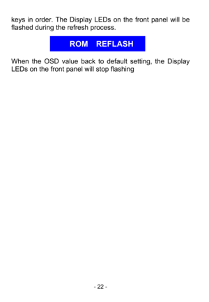 Page 24
- 22 - 
keys in order. The Display LEDs on the front panel will be 
flashed during the refresh process. 
 
 
 
 
 
When the OSD value back to default setting, the Display 
LEDs on the front panel  will stop flashing 
 
 
 
 
ROM  REFLASH  