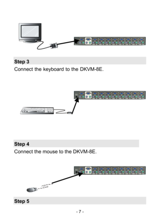 Page 9
 - 7 - 
 
 
      
 
 
 
Step 3 
Connect the keyboard to the  DKVM-8E. 
 
 
 
 
 
 
 
 
 
 
 
Step 4 
Connect the mouse to the DKVM-8E. 
 
 
 
 
 
 
Step 5  