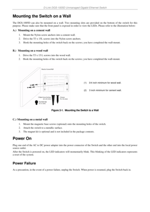 Page 14D-Link DGS-1005D Unmanaged Gigabit Ethernet Switch 
 
Mounting the Switch on a Wall 
The DGS-1005D can also be mounted on a wall. Two mounting slots are provided on the bottom of the switch for this 
purpose. Please make sure that the front panel is exposed in order to view the LEDs. Please refer to the illustration below: 
A.)  Mounting on a cement wall  
1. Mount the Nylon screw anchors into a cement wall. 
2. Drive the T3 x 15L screws into the Nylon screw anchors. 
3. Hook the mounting holes of the...