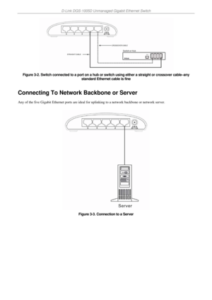 Page 16D-Link DGS-1005D Unmanaged Gigabit Ethernet Switch 
 
 
Figure 3-2. Switch connected to a port on a hub or switch using either a straight or crossover cable–any 
standard Ethernet cable is fine 
 
Connecting To Network Backbone or Server 
Any of the five Gigabit Ethernet ports are ideal for uplinking to a network backbone or network server.  
 
 
Figure 3-3. Connection to a Server 
 
 
 
 
  