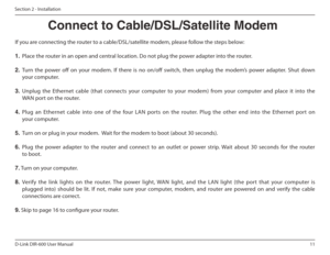 Page 1111
D-Link DIR-600 User Manual
Section 2 - Installation
If you are connecting the router to a cable/DSL/satellite modem, please follow the steps below: 1.   Place the router in an open and central location. Do not plug the power adapter into the router. 
2.   Turn  the  power  of  on  your  modem.  If  there  is  no  on/of  switch,  then  unplug  the  modem’s  power  adapter.  Shut  down 
your computer.
3.   Unplug  the  Ethernet  cable  (that  connects  your  compute r  to  your  modem)  from  your...
