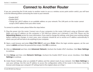 Page 1212
D-Link DIR-600 User Manual
Section 2 - Installation
If  you  are  connecting  the  D-Link  router  to  another  router  to  use  as  a  wireless  access  point  and/or  switch,  you  will  have  
to do the following before connecting the router to your network: • Disable UPnP ™
• Disable DHCP 
•  Change  the  LAN  IP  address  to  an  available  address   on  your  network.  The  LAN  ports  on  the  router  canno t 
accept a DHCP address from your other router.
To connect to another router, please...