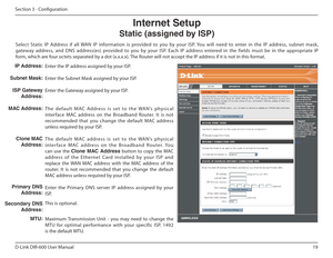 Page 1919
D-Link DIR-600 User Manual
Section 3 - Coniguration
Enter the IP address assigned by your ISP. 
Enter the Subnet Mask assigned by your ISP.
Enter the Gateway assigned by your ISP. 
Th e   d e f a u l t   MAC   Ad d re s s   i s   s e t   to   t h e   WA N’s   p hys i c a l 
interface  MAC  address  on  the  Broadband  Router.  It  i s  not 
recommended  that  you  change  the  default  MAC  address  
unless required by your ISP. 
Th e   d e f a u l t   MAC   a d d re s s   i s   s e t   to   t h e...