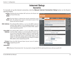 Page 2020
D-Link DIR-600 User Manual
Section 3 - Coniguration
The  Host  Name  is  optional  but  may  be  required  by  so me 
ISPs.  The  default  host  name  is  the  device  name  of  t he 
Router and may be changed. 
Th e   d e f a u l t   MAC   Ad d re s s   i s   s e t   to   t h e   WA N’s   p hys i c a l 
interface  MAC  address  on  the  Broadband  Router.  It  i s  not 
recommended  that  you  change  the  default  MAC  address  
unless required by your ISP. 
Th e   d e f a u l t   MAC   a d d re s s...