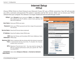 Page 2121
D-Link DIR-600 User Manual
Section 3 - Coniguration
Select Dynamic   (most  common)  or  Static.  Select  Static  if  your 
ISP  assigned  you  the  IP  address,  subnet  mask,  gatew ay,  and 
DNS server addresses. 
Enter your PPPoE user name.
Enter  your  PPPoE  password  and  then  retype  the  passw ord  in 
the next box.
Enter the ISP Service Name (optional).
Enter the IP address (Static PPPoE only).
Enter  the  Primary  and  Secondary  DNS  Server  Addresse s  (Static 
PPPoE only).
Enter a...