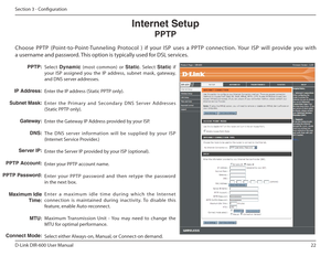 Page 2222
D-Link DIR-600 User Manual
Section 3 - Coniguration
Select Dynamic   (most  common)  or  Static.  Select  Static  if 
your  ISP  assigned  you  the  IP  address,  subnet  mask,  g ateway, 
and DNS server addresses. 
Enter the IP address (Static PPTP only).
Enter  the  Pr imar y  and  S econdar y  DNS  S er ver  Addresse s 
(Static PPTP only).
Enter the Gateway IP Address provided by your ISP.
The  DNS  ser ver  information  will  be  supplied  by  your   ISP 
(Internet Service Provider.)
Enter the...
