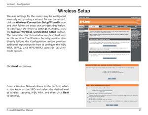 Page 2525
D-Link DIR-600 User Manual
Section 3 - Coniguration
Wireless Setup
Wireless  settings  for  the  router  may  be  configured  
manually  or  by  using  a  wizard.  To  use  the  wizard, 
click the  Wireless฀Connection฀Setup฀Wizard  button 
and  then  follow  the  steps  that  are  described  below. 
To  configure  the  wireless  settings  manually,  click 
the  Manual  Wireless  Connection  Setup  button. 
The  parameters  for  this  window  are  described  later 
in  this  section.  The  Wireless...