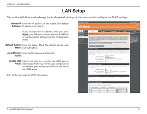 Page 3131
D-Link DIR-600 User Manual
Section 3 - Coniguration 
This section will allow you to change the local network settings of the router and to conigure the DHCP settings. LAN Setup
Enter  the  IP  address  of  the  router.  The  default  
IP address is 192.168.0.1. 
I f  you  change  the  IP  address,  once  you  click  
Apply ,  you  will  need  to  enter  the  new  IP  address 
in your browser to get back into the coniguration 
utility. 
Enter  the  Subnet  Mask.  The  default  subnet  mask  is...
