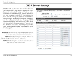 Page 3232
D-Link DIR-600 User Manual
Section 3 - Coniguration
Check  the  box  to  enable  the  DHCP  ser ver  on  
your router. Uncheck to disable this function. 
Enter  the  starting  and  ending  IP  addresses  for  
the DHCP server’s IP assignment. 
The  length  of  time  for  the  IP  address  lease.  
Enter the Lease time in minutes.
  !le฀DHCP฀Server:
DHCP฀IP
Address Range:
DHCP฀Lease  Time:
DHCP฀Server฀Settings
DHCP  stands  for  D ynamic  Host  Control  Protocol.  
The  DIR-600  has  a  built-in  DHCP...