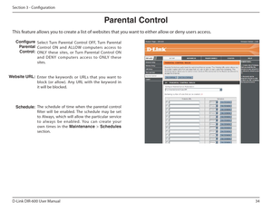Page 3434
D-Link DIR-600 User Manual
Section 3 - Coniguration 
This feature allows you to create a list of websites that you want to either allow or deny users access. Parental Control
Select  Turn  Parental  Control  OFF,  Turn  Parental 
Control  ON  and  ALLOW  computers  access  to  
ONLY  these  sites,  or  Turn  Parental  Control  ON 
a n d   D E NY   co m p u te r s   a cce s s   to   O N LY   t h e s e 
sites. 
Enter  the  keywords  or  URLs  that  you  want  to  
block  (or  allow).  Any  URL  with...