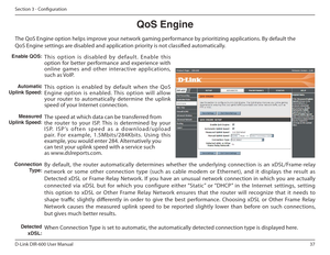 Page 3737
D-Link DIR-600 User Manual
Section 3 - Coniguration
QoS Engine
The QoS Engine option helps improve your network gaming performance by prioritizing applications. By default the 
QoS Engine settings are disabled and application priority is not classiied automatically.
This  option  is  disabled  by  default.  Enable  this  
option  for  better  performance  and  experience  with 
online  games  and  other  interactive  applications, 
such as VoIP. 
This  option  is  enabled  by  default  when  the  QoS...