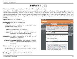 Page 3939
D-Link DIR-600 User Manual
Section 3 - Coniguration
Firewall฀&฀DMZ
This section will allow you to set up a DMZ host and to set up irewall rules. 
If  you  have  a  client  PC  that  cannot  run  Internet  applications  properly  from  behind  the  DIR-600,  then  you  can  set  the  
client  up  for  unrestricted  Internet  access.  It  allows  a  computer  to  be  exposed  to  the  Internet.  This  feature  is  useful  f or 
gaming  purposes.  Enter  the  IP  address  of  the  internal  computer...