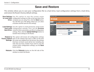 Page 4444
D-Link DIR-600 User Manual
Section 3 - Coniguration
Save฀and฀Restore
U s e   t h i s   o p t i o n   t o   s a v e   t h e   c u r r e n t   r o u t e r  
coniguration settings to a ile on the hard disk of the 
computer you are using. First, click the  Save button. 
You  will  then  see  a  ile  dialog,  where  you  can  select 
a location and ile name for the settings.  
Use  this  option  to  load  previously  saved  router  
configuration  settings.  First,  use  the  Browse 
control to ind a...