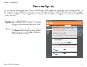 Page 4545
D-Link DIR-600 User Manual
Section 3 - Coniguration
Firmware Update
Click  the  Check  Now   button  (or  the  link  at  the  top 
of  the  window)  to  find  out  if  there  is  an  updated  
irmware;  if  so,  download  the  new  irmware  to  your 
hard drive. 
Af ter  you  have  downloaded  the  new  fir mware,  click  Browse   in  this  window  to  locate  the  irmware 
update  on  your  hard  drive.    Click  Save฀ Settings  to 
complete the irmware upgrade.
h ij kl mj n
Upgrade:
Browse:
You  can...