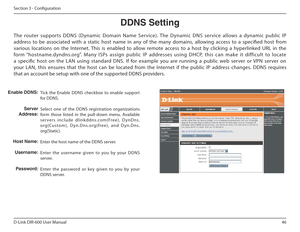 Page 4646
D-Link DIR-600 User Manual
Section 3 - Coniguration
DDNS฀Setting
Tick  the  Enable  DDNS  checkbox  to  enable  support  
for DDNS. 
Select  one  of  the  DDNS  registration  organizations  
form  those  listed  in  the  pull-down  menu.  Available 
servers  include  dlinkddns.com(Free),  DynDns.
org(Custom),  Dyn.Dns.org(free),  and  Dyn.Dns.
org(Static). 
Enter the host name of the DDNS server.
Enter  the  username  given  to  you  by  your  DDNS  
server. 
Enter  the  password  or  key  given  to...