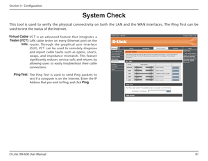 Page 4747
D-Link DIR-600 User Manual
Section 3 - Coniguration
System Check
VCT  is  an  advanced  feature  that  integrates  a  
LAN  cable  tester  on  ever y  Ethernet  port  on  the 
router.  Through  the  graphical  user  interface 
(G U I ) ,   V C T   c a n   b e   u s e d   to   re m o te l y   d i a gn o s e 
and  repor t  cable  faults  such  as  opens,  shor ts, 
swaps,  and  impedance  mismatch.  This  feature 
significantly  reduces  service  calls  and  returns  by 
allowing  users  to  easily...