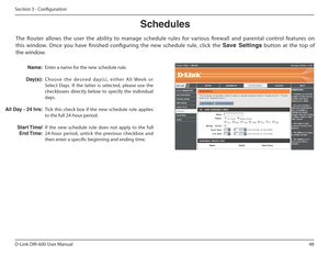 Page 4848
D-Link DIR-600 User Manual
Section 3 - Coniguration
Schedules
Enter a name for the new schedule rule. 
C h o o s e   t h e   d e s i re d   d ay ( s ) ,   e i t h e r   A l l   We e k   o r  
Select  Days.  If  the  latter  is  selected,  please  use  the 
checkboxes  directly  below  to  specify  the  individual 
days. 
Tick  this  check  box  if  the  new  schedule  rule  applies  
to the full 24-hour period. 
If  the  new  schedule  rule  does  not  apply  to  the  full  
24-hour  period,  untick...