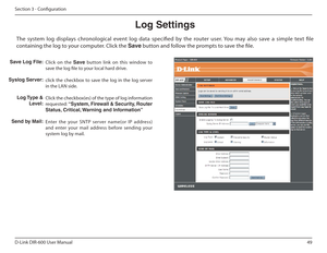 Page 4949
D-Link DIR-600 User Manual
Section 3 - Coniguration
Log Settings
Click  on  the  Save  button  link  on  this  window  to 
save the log ile to your local hard drive. 
click  the  checkbox  to  save  the  log  in  the  log  server  
in the LAN side. 
Click the checkbox(es) of the type of log information  
requested:  “System, Firewall & Security, Router 
Status, Critical, Warning and Information” 
Enter  the  your  SNTP  server  name(or  IP  address)  
and  enter  your  mail  address  before  sending...