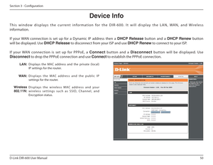 Page 5050
D-Link DIR-600 User Manual
Section 3 - Coniguration
Device฀Info
T h i s   w i n d o w   d i s p l a y s   t h e   c u r r e n t   i n f o r m a t i o n   f o r   t h e   D I R - 6 0 0 .   I t   w i l l   d i s p l a y   t h e   L A N ,   WA N ,   a n d   Wi r e l es s 
information. 
If  your  WAN  connection  is  set  up  for  a  Dynamic  IP  address  then  a  DHCP Release   button  and  a  DHCP Renew   button 
will be displayed. Use  DHCP฀Release to disconnect from your ISP and use  DHCP฀Renew to...