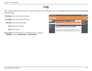 Page 5151
D-Link DIR-600 User Manual
Section 3 - Coniguration
Log
 ƒst Page:
Last Page: Previous: Next:
Clear:
Link to Log  Settings:View the irst page of the log. 
View the last page of the log.
View the previous page.
View the next page.
Clear the log.
Click  this  button  to  go  directly  to  the  Log  Setting s 
window ( Maintenance  > Log Settings ).
This  window  allows  you  to  view  a  log  of  activities  on  the  Router.  This  is  especially  helpful  detecting  unauthorized  
network usage.  