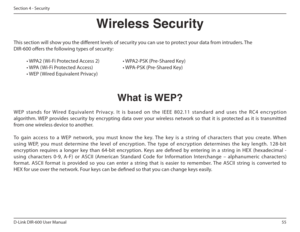 Page 5555
D-Link DIR-600 User Manual
Section 4 - Security
Wireless Security
This section will show you the diferent levels of security you can use to protect your data from intruders. The  
DIR-600 ofers the following types of security: • WPA2 ( Wi-Fi Protected Access 2)     • WPA2-PSK (Pre-Shared Key) 
• WPA ( Wi-Fi Protected Access)      • WPA-PSK (Pre-Shared Key)
• WEP ( Wired Equivalent Privacy)
What is WEP?
WEP  stands  for  Wired  Equivalent  Privac y.  I t  is  base d  on  the  IEEE  802.11  standard...