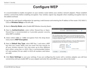 Page 5656
D-Link DIR-600 User Manual
Section 4 - Security
Congure WEP
It  is  recommended  to  enable  encryption  on  your  wire less  router  before  your  wireless  network  adapters. Please  establish 
wireless  connectivity  before  enabling  encryption.  Your  wireless  signal  may  degrade  when  enabling  encryption  due  to  
the added overhead. 
1.  Log into the web-based coniguration by opening a web browser and entering the IP address of the router (192.168.0.1).   Click on  Wireless Setup  on the...